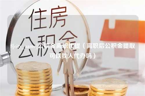 宝鸡公积金离职代提（离职后公积金提取可以找人代办吗）